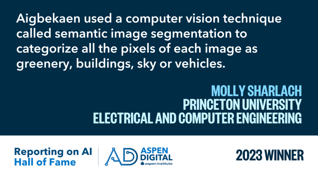 2023 Winner: "Aigbekaen used a computer vision technique called semantic image segmentation to categorize all the pixels of each image as greenery, buildings, sky or vehicles." from Molly Sharlach for Princeton University Electrical and Computer Engineering