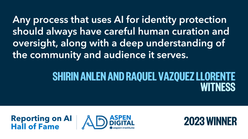 2023 Winner: "Any process that uses AI for identity protection should always have careful human curation and oversight, along with a deep understanding of the community and audience it serves." from shirin anlen and Raquel Vazquez Llorente for WITNESS
