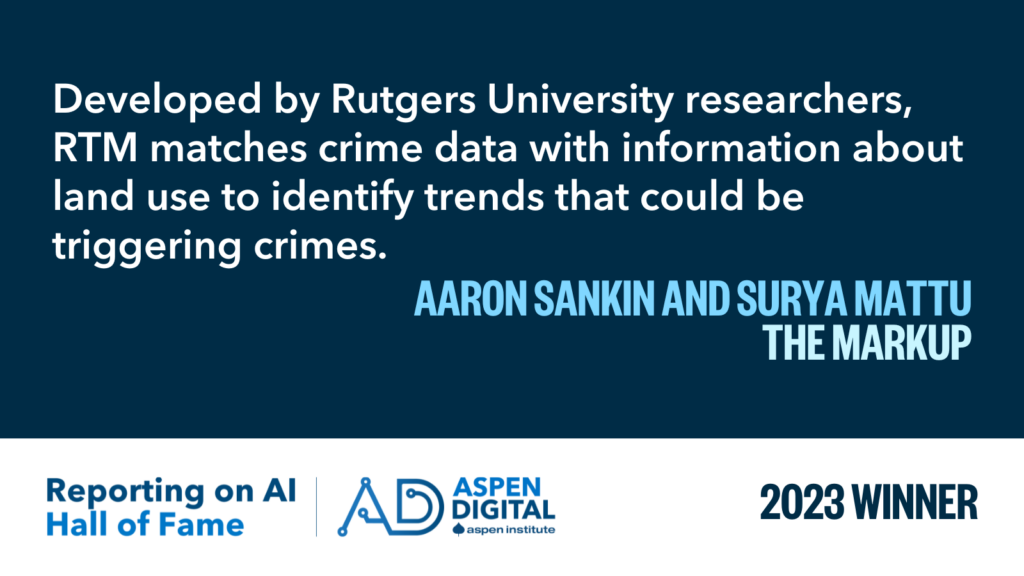 2023 Winner: "Developed by Rutgers University researchers, RTM matches crime data with information about land use to identify trends that could be triggering crimes." from Aaron Sankin and Surya Mattu for The Markup