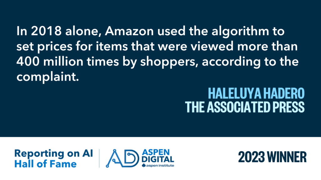 2023 Winner: "In 2018 alone, Amazon used the algorithm to set prices for items that were viewed more than 400 million times by shoppers, according to the complaint." from Haleluya Hadero for the Associated Press