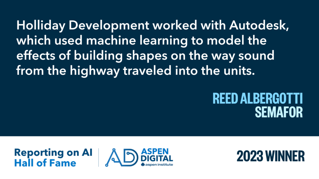 2023 Winner: "Holliday Development worked with Autodesk, which used machine learning to model the effects of building shapes on the way sound from the highway traveled into the units." from Reed Albergotti for Semafor