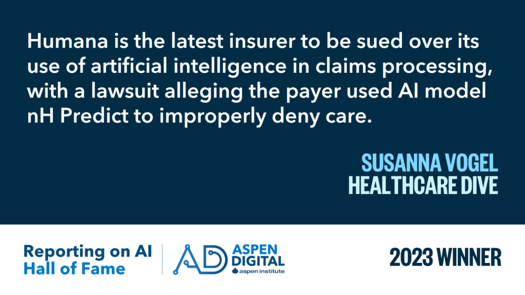 2023 Winner: "Humana is the latest insurer to be sued over its use of artificial intelligence in claims processing, with a lawsuit alleging the payer used AI model nH Predict to improperly deny care to elderly Medicare Advantage patients." from Susanna Vogel for Healthcare Dive