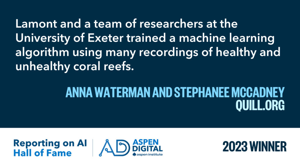 2023 Winner: "Lamont and a team of researchers at the University of Exeter trained a machine learning algorithm using many recordings of healthy and unhealthy coral reefs." from Anna Waterman and Stephanee McCadney for Quill
